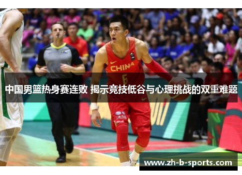 中国男篮热身赛连败 揭示竞技低谷与心理挑战的双重难题
