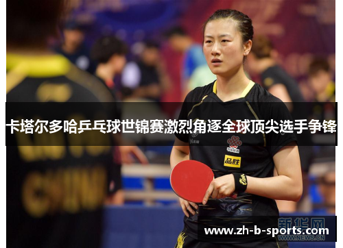 卡塔尔多哈乒乓球世锦赛激烈角逐全球顶尖选手争锋