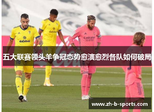 五大联赛领头羊争冠态势愈演愈烈各队如何破局